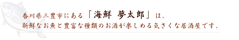 香川県三豊市にある「海鮮 夢太郎」は、新鮮なお魚と豊富な種類のお酒が楽しめる気さくな居酒屋です。