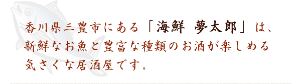 香川県三豊市にある「海鮮 夢太郎」は、新鮮なお魚と豊富な種類のお酒が楽しめる気さくな居酒屋です。